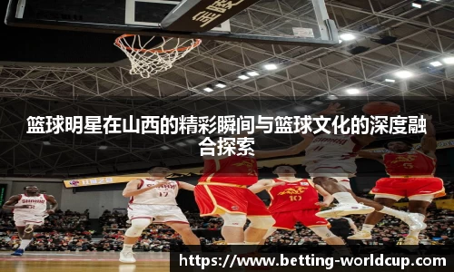 篮球明星在山西的精彩瞬间与篮球文化的深度融合探索